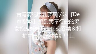 台湾清纯巨乳萝莉学妹『Demi爹咪』搞到我不行般的痴女抱友姊姊马上口交吞精＆打桩中出持续射精到早上