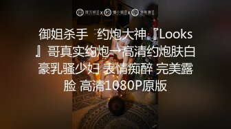 御姐杀手✿约炮大神『Looks』哥真实约炮→高清约炮肤白豪乳骚少妇 表情痴醉 完美露脸 高清1080P原版