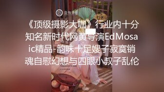 《顶级摄影大咖》行业内十分知名新时代网黄导演EdMosaic精品-韵味十足嫂子寂寞销魂自慰幻想与四眼小叔子乱伦