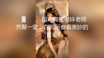 ㍿▓❤️❤️国内高校嫩妹老师齐聚一堂，在厕所奏着美妙的“音乐”