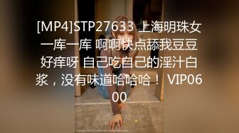 [MP4]STP27633 上海明珠女 一库一库 啊啊快点舔我豆豆 好痒呀 自己吃自己的淫汁白浆，没有味道哈哈哈！ VIP0600