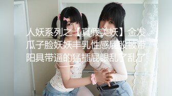 人妖系列之【真假美妖】金发瓜子脸妖妖丰乳性感屁股被带阳具带逼的猛插屁眼乱了乱了