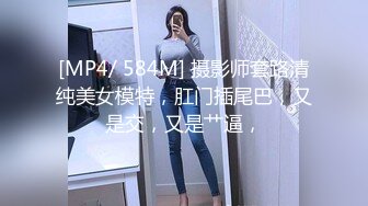 [MP4/ 584M] 摄影师套路清纯美女模特，肛门插尾巴，又是交，又是艹逼，