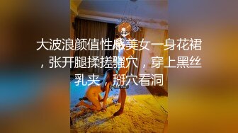 大波浪颜值性感美女一身花裙，张开腿揉搓骚穴，穿上黑丝乳夹，掰穴看洞