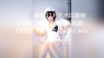 ⚫️⚫️最新11月无水印重磅！清纯天花板，神似某明星，CB站反差留学生【lucky adam】福利