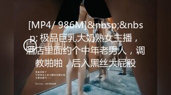 [MP4/ 986M]&nbsp;&nbsp; 极品巨乳大奶熟女主播，酒店里面约个中年老男人，调教啪啪，后入黑丝大屁股