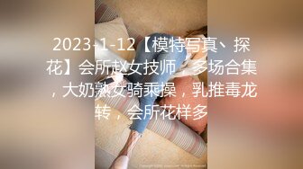 2023-1-12【模特写真丶探花】会所赵女技师，多场合集，大奶熟女骑乘操，乳推毒龙转，会所花样多