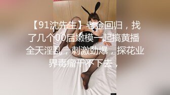 【91沈先生】老金回归，找了几个00后嫩模一起搞黄播 全天淫乱，刺激劲爆，探花业界毒瘤干不下去，