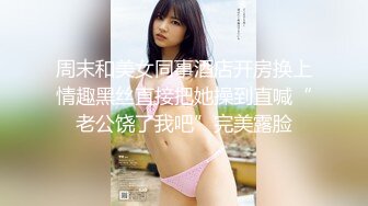 周末和美女同事酒店开房换上情趣黑丝直接把她操到直喊“老公饶了我吧”完美露脸