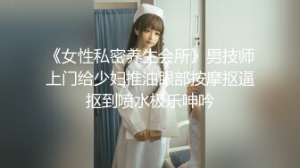 《女性私密养生会所》男技师上门给少妇推油眼部按摩抠逼抠到喷水极乐呻吟