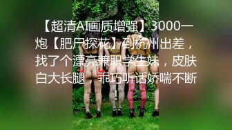 【超清AI画质增强】3000一炮【肥尸探花】到杭州出差，找了个漂亮兼职学生妹，皮肤白大长腿，乖巧听话娇喘不断！