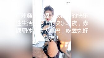 广州骚货老婆，收租婆的快乐性生活，晚上的快乐之夜，赤裸酮体含着大鸡巴，吃睾丸好淫荡！