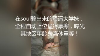 在soul骗出来的骚逼大学妹，全程自动上位猛得摩擦，曝光其地区年龄身高体重等！