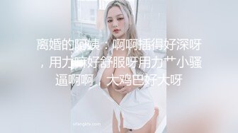 离婚的阿姨：啊啊插得好深呀，用力嘛好舒服呀用力艹小骚逼啊啊，大鸡巴好大呀