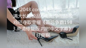 gc2048.com-复古四级，丰满大长腿极品小姐姐争相舔吸鸡巴夺取荣耀《箫后争霸1983.高清修复版.内附中文字幕》好爽啊