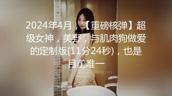 2024年4月，【重磅核弹】超级女神，美野，与肌肉狗做爱的定制版(11分24秒)，也是目前唯一