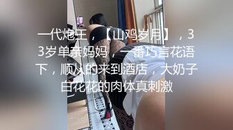 一代炮王，【山鸡岁月】，33岁单亲妈妈，一番巧言花语下，顺从的来到酒店，大奶子白花花的肉体真刺激