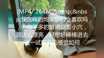 [MP4/ 264M]&nbsp;&nbsp;我这样的炮架你们会喜欢吗，为数不多的鲜嫩白皙小穴，洞这么漂亮，好想好棒棒进去试一试里面的感觉如何