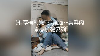 (推荐福利) 扩张骚逼--属鲜肉拳交扩张系列