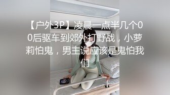 【户外3P】凌晨一点半几个00后驱车到郊外打野战，小萝莉怕鬼，男主说应该是鬼怕我们