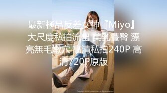 最新極品反差女神『Miyo』大尺度私拍流出 美乳豐臀 漂亮無毛嫩穴 高清私拍240P 高清720P原版