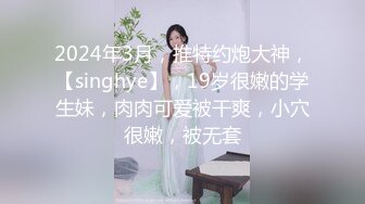 2024年3月，推特约炮大神，【singhye】，19岁很嫩的学生妹，肉肉可爱被干爽，小穴很嫩，被无套