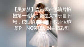 【吴梦梦】直击国产色情片拍摄第一现场，艳星女神亲自下场，校园情色巨制，教师诱惑群P，NG笑场，对白精彩刺激