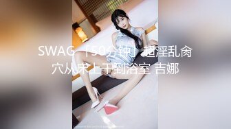 SWAG 「50分钟」超淫乱肏穴从床上干到浴室 吉娜