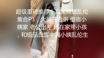 超级重磅推荐！真实姨甥乱伦集合P3，大神在念书 借宿小姨家 老公出差 她在家带小孩，和极品白皙丰满小姨乱伦生活