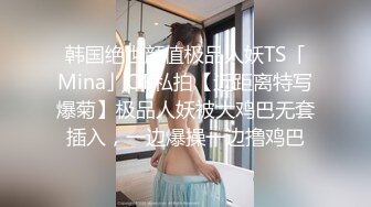 韩国绝世颜值极品人妖TS「Mina」OF私拍【近距离特写爆菊】极品人妖被大鸡巴无套插入，一边爆操一边撸鸡巴