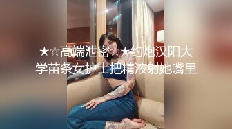 ★☆高端泄密☆★约炮汉阳大学苗条女护士把精液射她嘴里