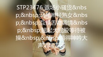 STP23476 返场小骚货&nbsp;&nbsp;马尾辫轻熟女&nbsp;&nbsp;互摸舌吻调情&nbsp;&nbsp;翘起大屁股等待被操&nbsp;&nbsp;搞得呻吟大声娇喘连连