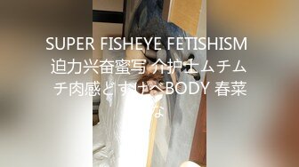 SUPER FISHEYE FETISHISM 迫力兴奋蜜写 介护士ムチムチ肉感どすけべBODY 春菜はな