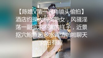 【陈嫖V第一视角镜头偷拍】酒店约操大胸美熟女，风骚淫荡一副欲求不满的样子，近景抠穴鲍鱼超多水调情啪啪聊天对白有趣