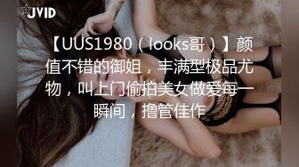 【UUS1980（looks哥）】颜值不错的御姐，丰满型极品尤物，叫上门偷拍美女做爱每一瞬间，撸管佳作