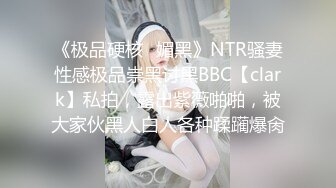 《极品硬核✿媚黑》NTR骚妻性感极品崇黑讨黑BBC【clark】私拍，露出紫薇啪啪，被大家伙黑人白人各种蹂躏爆肏