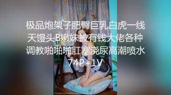 极品炮架子肥臀巨乳白虎一线天馒头B嫩妹被有钱大佬各种调教啪啪啪肛塞浇尿高潮喷水74P+1V