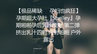 【极品稀缺❤️孕妇也疯狂】孕期超大孕肚『Shelley』孕期啪啪孕后乳汁喷射 第二弹 挤出乳汁四射 内射啪啪 户外露出