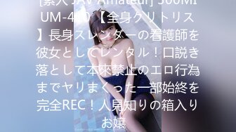 [素人 JAV Amateur] 300MIUM-410 【全身クリトリス】長身スレンダーの看護師を彼女としてレンタル！口説き落として本來禁止のエロ行為までヤリまくった一部始終を完全REC！人見知りの箱入りお嬢�