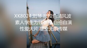 XK8024.刘琴 技校色情风波 素人学生为钱在校.自拍自演性爱大片.星空无限传媒