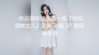 -极品萌妹的淫荡一夜『爸妈调教女儿』舔脚 滴蜡 3P 撒尿 喊爸爸