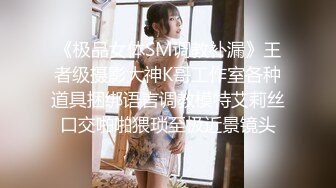 《极品女体SM调教补漏》王者级摄影大神K哥工作室各种道具捆绑语言调教模特艾莉丝口交啪啪猥琐至极近景镜头