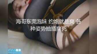 海哥东莞泡妹 约炮就是爽 各种姿势抽插爽死