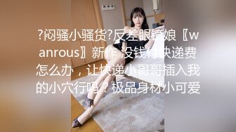 ?闷骚小骚货?反差眼镜娘〖wanrous〗新作 没钱付快递费怎么办，让快递小哥哥插入我的小穴行吗？极品身材小可爱