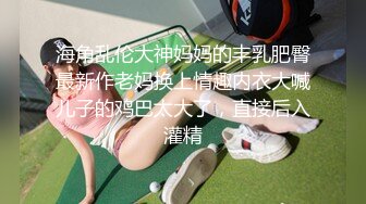 海角乱伦大神妈妈的丰乳肥臀最新作老妈换上情趣内衣大喊儿子的鸡巴太大了，直接后入灌精