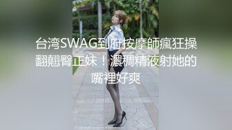 台湾SWAG到府按摩師瘋狂操翻翹臀正妹！濃稠精液射她的嘴裡好爽