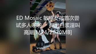 ED Mosaic 敏感女孩首次尝试多人啪啪❤️操出白浆淫叫高潮[MP4/2070MB]