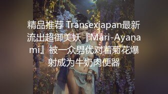 精品推荐 Transexjapan最新流出超御美妖『Mari-Ayanami』被一众男优对着菊花爆射成为牛奶肉便器