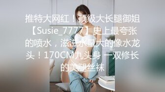 推特大网红！顶级大长腿御姐【Susie_7777】史上最夸张的喷水，滋滋水量大的像水龙头！170CM九头身 一双修长的美腿丝袜