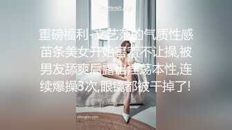 重磅福利-文艺范的气质性感苗条美女开始害羞不让操,被男友舔爽后露出淫荡本性,连续爆操3次,眼镜都被干掉了!